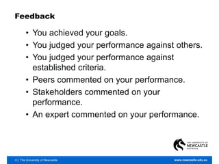 4 | The University of Newcastle www.newcastle.edu.au
Feedback
• You achieved your goals.
• You judged your performance against others.
• You judged your performance against
established criteria.
• Peers commented on your performance.
• Stakeholders commented on your
performance.
• An expert commented on your performance.
 