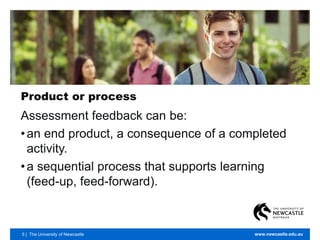 5 | The University of Newcastle www.newcastle.edu.au
Product or process
Assessment feedback can be:
•an end product, a consequence of a completed
activity.
•a sequential process that supports learning
(feed-up, feed-forward).
 