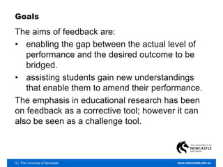 6 | The University of Newcastle www.newcastle.edu.au
Goals
The aims of feedback are:
• enabling the gap between the actual level of
performance and the desired outcome to be
bridged.
• assisting students gain new understandings
that enable them to amend their performance.
The emphasis in educational research has been
on feedback as a corrective tool; however it can
also be seen as a challenge tool.
 