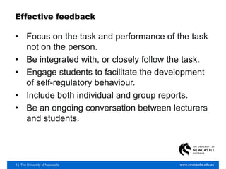 8 | The University of Newcastle www.newcastle.edu.au
Effective feedback
• Focus on the task and performance of the task
not on the person.
• Be integrated with, or closely follow the task.
• Engage students to facilitate the development
of self-regulatory behaviour.
• Include both individual and group reports.
• Be an ongoing conversation between lecturers
and students.
 