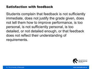 9 | The University of Newcastle www.newcastle.edu.au
Satisfaction with feedback
Students complain that feedback is not sufficiently
immediate, does not justify the grade given, does
not tell them how to improve performance, is too
personal, is not sufficiently personal, is too
detailed, or not detailed enough, or that feedback
does not reflect their understanding of
requirements.
 