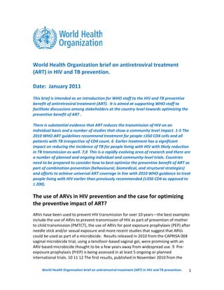 World Health Organization brief on antiretroviral treatment
(ART) in HIV and TB prevention.

Date: January 2011
This brief is intended as an introduction for WHO staff to the HIV and TB preventive
benefit of antiretroviral treatment (ART). It is aimed at supporting WHO staff to
facilitate discussions among stakeholders at the country level towards optimizing the
preventive benefit of ART .

There is substantial evidence that ART reduces the transmission of HIV on an
individual basis and a number of studies that show a community level impact. 1-5 The
2010 WHO ART guidelines recommend treatment for people ≤350 CD4 cells and all
patients with TB irrespective of CD4 count. 6 Earlier treatment has a significant
impact on reducing the incidence of TB for people living with HIV with likely reduction
in TB transmission as well. 7,8 This is a rapidly evolving area of research and there are
a number of planned and ongoing individual and community-level trials. Countries
need to be prepared to consider how to best optimize the preventive benefit of ART as
part of combination prevention (behavioural, biomedical, and structural strategies)
and efforts to achieve universal ART coverage in line with 2010 WHO guidance to treat
people living with HIV earlier than previously recommended (≤350 CD4 as opposed to
≤ 200).

The use of ARVs in HIV prevention and the case for optimizing
the preventive impact of ART?
ARVs have been used to prevent HIV transmission for over 10 years—the best examples
include the use of ARVs to prevent transmission of HIV as part of prevention of mother
to child transmission (PMTCT), the use of ARVs for post exposure prophylaxis (PEP) after
needle stick and/or sexual exposure and more recent studies that suggest that ARVs
could be used as part of a microbicide. Results released in 2010 from the CAPRISA 004
vaginal microbicide trial, using a tenofovir-based vaginal gel, were promising with an
ARV-based microbicide thought to be a few years away from widespread use. 9 Pre-
exposure prophylaxis (PrEP) is being assessed in at least 5 ongoing or planned
international trials. 10 11 12 The first results, published in November 2010 from the

     World Health Organization brief on antiretroviral treatment (ART) in HIV and TB prevention.   1
 