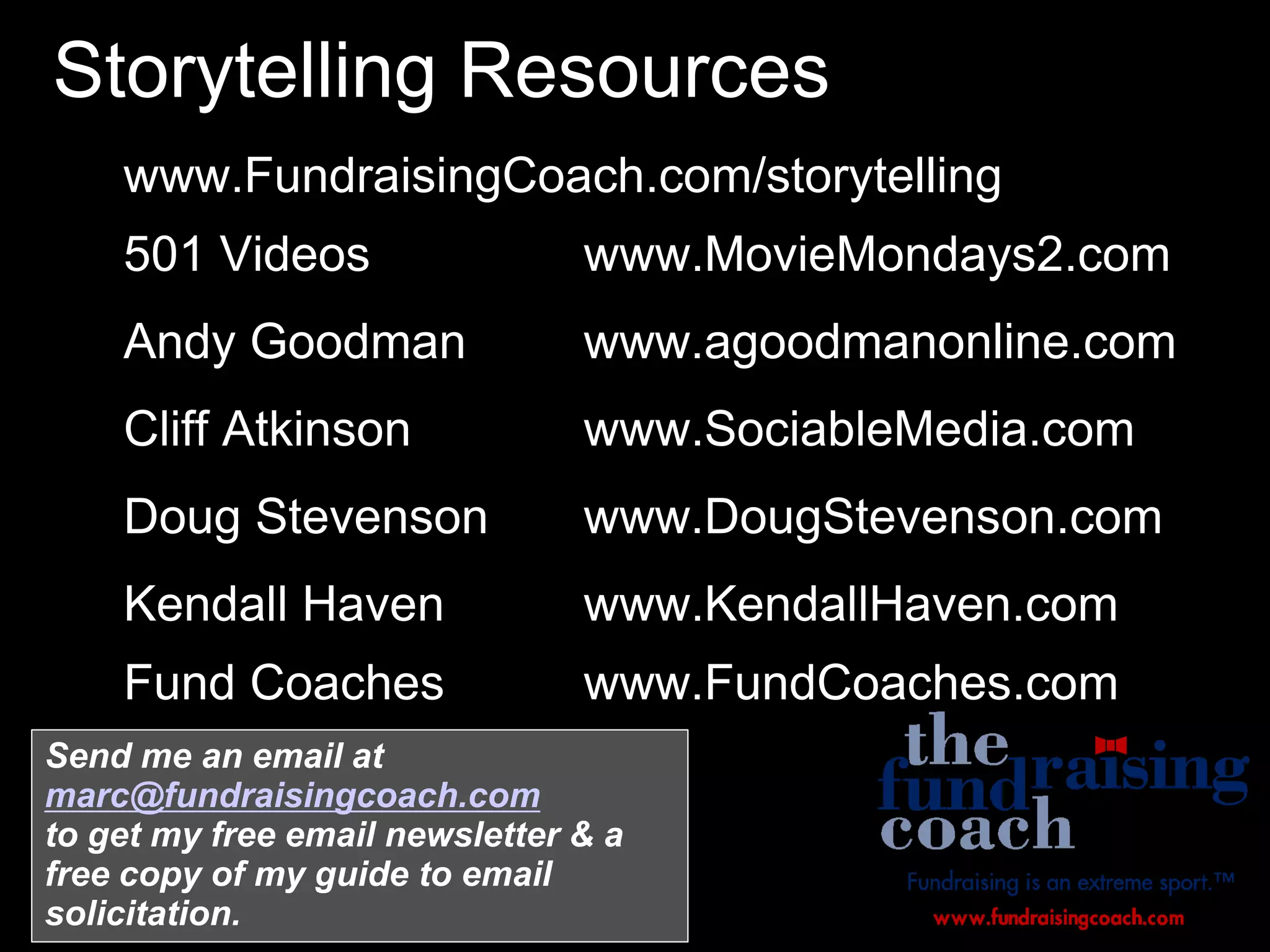 Storytelling Resources
 www.FundraisingCoach.com/storytelling
 501 Videos www.MovieMondays2.com
 Andy Goodman www.agoodmanonline.com
 Cliff Atkinson www.SociableMedia.com
 Doug Stevenson www.DougStevenson.com
 Kendall Haven www.KendallHaven.com
 Fund Coaches www.FundCoaches.com

Send me an email at
marc@fundraisingcoach.com
to get my free email newsletter & a
free copy of my guide to email
solicitation.
 