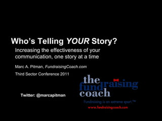 Who’s Telling  YOUR  Story? Increasing the effectiveness of your communication, one story at a time Marc A. Pitman,  FundraisingCoach.com Third Sector Conference 2011 Twitter: @marcapitman 