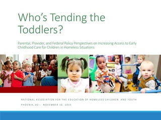 Who’s Tending the
Toddlers?
Parental, Provider, and Federal Policy Perspectives on Increasing Access to Early
Childhood Care for Children in Homeless Situations
N A T I O N A L A S S O C I A T I O N F O R T H E E D U C A T I O N O F H O M E L E S S C H I L D R E N A N D Y O U T H
P H O E N I X , A Z - - N O V E M B E R 1 6 , 2 0 1 5
 
