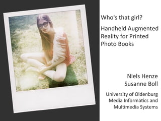 Who's	
  that	
  girl?	
  
	
  

Handheld	
  Augmented	
  
Reality	
  for	
  Printed	
  
Photo	
  Books	
  



                   Niels	
  Henze	
  
                  Susanne	
  Boll	
  
                                        	
  

       University	
  of	
  Oldenburg	
  
        Media	
  Informa<cs	
  and	
  	
  
          Mul<media	
  Systems	
  
 