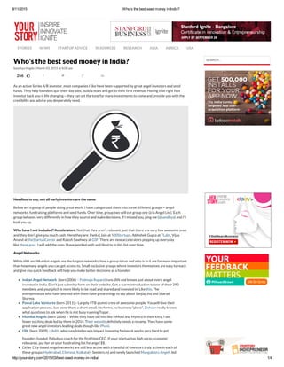 8/11/2015 Who's the best seed money in India?
http://yourstory.com/2015/03/best­seed­money­in­india/ 1/4
STORIES NEWS STARTUP ADVICE RESOURCES RESEARCH ASIA AFRICA USA
266        
Sandhya Hegde | March 03, 2015 at 8:00 am   
Who’s the best seed money in India?
As an active Series A/B investor, most companies I like have been supported by great angel investors and seed
funds. They help founders quit their day jobs, build a team and get to their first revenue. Having that right first
investor back you is life changing — they can set the tone for many investments to come and provide you with the
credibility and advice you desperately need.
Needless to say, not all early investors are the same.
Below are a group of people doing great work. I have categorized them into three different groups — angel
networks, fundraising platforms and seed funds. Over time, group two will eat group one (à la Angel List). Each
group behaves very differently in how they source and make decisions. If I missed you, ping me (@sandhya) and I’ll
look you up.
Who have I not included? Accelerators. Not that they aren’t relevant, just that there are very few awesome ones
and they don’t give you much cash. Here they are: Pankaj Jain at 500Startups, Abhishek Gupta at TLabs, Vijay
Anand at theStartupCenter and Rajesh Sawhney at GSF. There are new accelerators popping up everyday
like these guys. I will add the ones I have worked with and liked to in this list over time.
Angel Networks
While IAN and Mumbai Angels are the largest networks, how a group is run and who is in it are far more important
than how many angels you can get access to. Small exclusive groups where investors themselves are easy to reach
and give you quick feedback will help you make better decisions as a founder:
Indian Angel Network  (born 2006)  -  Padmaja Ruparel runs IAN and knows just about every angel
investor in India. Don’t just submit a form on their website. Get a warm introduction to one of their 290
members and your pitch is more likely to be read and shared and invested in. Like this. The
entrepreneurs who have worked with them have great things to say about Sanjay Jha and Sharad
Sharma.
Powai Lake Ventures (born 2011) – Largely IITB alumni crew of awesome people. You will love their
application process. Just send them a short email. No forms, no business “plans”. Zishaan really knows
what questions to ask when he is not busy running Toppr.
Mumbai Angels (born 2006)  –  While they have old hits like inMobi and Myntra in their kitty, I see
fewer exciting deals led by them in 2014. Their website definitely needs a revamp. They have some
great new angel investors leading deals though like Phani.
I3N  (born 2009)  –  Aditi, who runs Intellecap’s Impact Investing Network works very hard to get
founders funded. Fabulous coach for the first time CEO. If your startup has high socio-economic
relevance, put her on your fundraising list for angel $$.
Other City-based Angel networks are still less active with a handful of investors truly active in each of
these groups: Hyderabad, Chennai, Kolkata(+ Seeders.in) and newly launched Mangalooru Angels led
SEARCH...
 