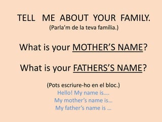 What is your MOTHER’S NAME?
TELL ME ABOUT YOUR FAMILY.
(Parla’m de la teva família.)
What is your FATHERS’S NAME?
(Pots escriure-ho en el bloc.)
Hello! My name is….
My mother’s name is…
My father’s name is …
 