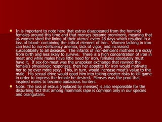 In is important to note here that estrus disappeared from the hominid females around this time and that menses became prominent, meaning that as women shed the lining of their uterus’ every 28 days which resulted in a loss of blood- containing the critical element of iron.  Women lacking in iron can lead to iron-deficiency anemia, lack of vigor, and increased susceptibility to all diseases.  The infants of iron-deficient mothers are sickly from birth and less likely to survive.  There is a high concentration of iron in meat and while males have little need for iron, females absolutely must have it.  If sex-for-meat was the unspoken exchange that rewired the female’s physiologic responses, then her appetite for iron would motivate her to be ever more sexy.  This, in turn, would increase meat’s value to the male.  His sexual drive would goad him into taking greater risks to kill game in order to impress the female he desired.  Menses was the prod that inspired males to become audacious hunters.  Note: The loss of estrus (replaced by menses) is also responsible for the disturbing fact that among mammals rape is common only in our species and orangutans.  