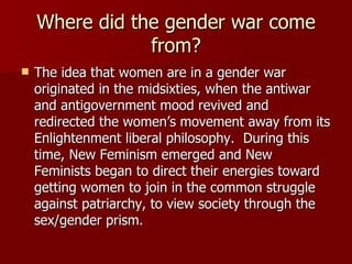 Where did the gender war come from? The idea that women are in a gender war originated in the midsixties, when the antiwar and antigovernment mood revived and redirected the women’s movement away from its Enlightenment liberal philosophy.  During this time, New Feminism emerged and New Feminists began to direct their energies toward getting women to join in the common struggle against patriarchy, to view society through the sex/gender prism.  
