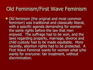 Old Feminism/First Wave Feminism Old feminism (the original and most common feminism) was traditional and classically liberal, with a specific agenda demanding for women the same rights before the law that men enjoyed.  The suffrage had to be won, and the laws regarding property, marriage, divorce and child custody had to be made equitable.  More recently, abortion rights had to be protected.  A First Wave Feminist wants for women what s/he wants for everyone: fair treatment, without discrimination.  
