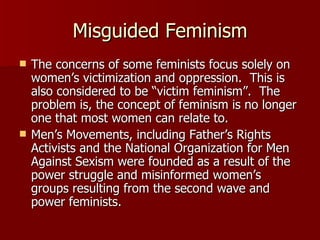 Misguided Feminism The concerns of some feminists focus solely on women’s victimization and oppression.  This is also considered to be “victim feminism”.  The problem is, the concept of feminism is no longer one that most women can relate to.  Men’s Movements, including Father’s Rights Activists and the National Organization for Men Against Sexism were founded as a result of the power struggle and misinformed women’s groups resulting from the second wave and power feminists.  