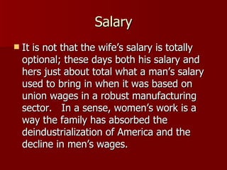 Salary It is not that the wife’s salary is totally optional; these days both his salary and hers just about total what a man’s salary used to bring in when it was based on union wages in a robust manufacturing sector.  In a sense, women’s work is a way the family has absorbed the deindustrialization of America and the decline in men’s wages.  