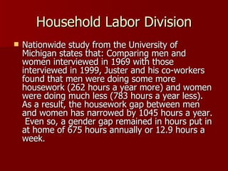 Household Labor Division Nationwide study from the University of Michigan states that: Comparing men and women interviewed in 1969 with those interviewed in 1999, Juster and his co-workers found that men were doing some more housework (262 hours a year more) and women were doing much less (783 hours a year less).  As a result, the housework gap between men and women has narrowed by 1045 hours a year.  Even so, a gender gap remained in hours put in at home of 675 hours annually or 12.9 hours a week. 