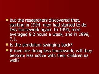 But the researchers discovered that, starting in 1994, men had started to do less housework again. In 1994, men averaged 8.2 hours a week, and in 1999, 7.1.  Is the pendulum swinging back? If men are doing less housework, will they become less active with their children as well? 