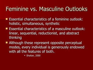 Feminine vs. Masculine Outlooks Essential characteristics of a feminine outlook:  holistic, simultaneous, synthetic Essential characteristics of a masculine outlook:  linear, sequential, reductionist, and abstract thinking Although these represent opposite perceptual modes, every individual is generously endowed with all the features of both.  Shalian, 2000 