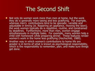 The Second Shift Not only do women work more than men at home, but the work they do is generally more taxing and less gratifying.  For example, whereas men’s  contributions tend to be sporadic, variable and adjustable in timing (ie. Repairing an appliance, mowing the lawn), the work women typically do is repetitive, routine, and constrained by deadlines.  Furthermore, more than men, women engage simultaneously in multiple tasks.  For example, many women help a child with homework while preparing dinner.  These features render women’s work in the home less gratifying (Hochschild, 1989).  Another way in which women’s contributions to home life are greater is in terms of what is known as psychological responsibility, which is the responsibility to remember, plan, and make sure things get done.  