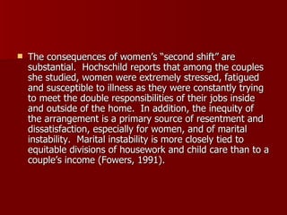 The consequences of women’s “second shift” are substantial.  Hochschild reports that among the couples she studied, women were extremely stressed, fatigued and susceptible to illness as they were constantly trying to meet the double responsibilities of their jobs inside and outside of the home.  In addition, the inequity of the arrangement is a primary source of resentment and dissatisfaction, especially for women, and of marital instability.  Marital instability is more closely tied to equitable divisions of housework and child care than to a couple’s income (Fowers, 1991). 