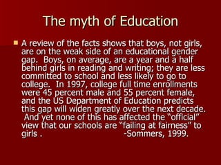 The myth of Education A review of the facts shows that boys, not girls, are on the weak side of an educational gender gap.  Boys, on average, are a year and a half behind girls in reading and writing; they are less committed to school and less likely to go to college.  In 1997, college full time enrollments were 45 percent male and 55 percent female, and the US Department of Education predicts this gap will widen greatly over the next decade.  And yet none of this has affected the “official” view that our schools are “failing at fairness” to girls .  -Sommers, 1999. 