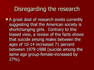 Disregarding the research A great deal of research exists currently suggesting that the American society is shortchanging girls.  Contrary to this biased view, a review of the facts shows that suicide among males between the ages of 10-14 increased 71 percent between 1979-1988 (suicide among the same age group-female-increased by 27%). 