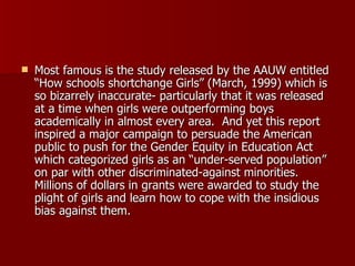 Most famous is the study released by the AAUW entitled “How schools shortchange Girls” (March, 1999) which is so bizarrely inaccurate- particularly that it was released at a time when girls were outperforming boys academically in almost every area.  And yet this report inspired a major campaign to persuade the American public to push for the Gender Equity in Education Act which categorized girls as an “under-served population” on par with other discriminated-against minorities.  Millions of dollars in grants were awarded to study the plight of girls and learn how to cope with the insidious bias against them.  