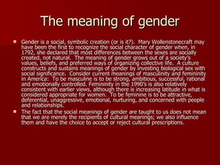 The meaning of gender Gender is a social, symbolic creation (or is it?).  Mary Wollenstonecraft may have been the first to recognize the social character of gender when, in 1792, she declared that most differences between the sexes are socially created, not natural.  The meaning of gender grows out of a society’s values, beliefs, and preferred ways of organizing collective life.  A culture constructs and sustains meanings of gender by investing biological sex with social significance.  Consider current meanings of masculinity and femininity in America:  To be masculine is to be strong, ambitious, successful, rational and emotionally controlled. Femininity in the 1990’s is also relatively consistent with earlier views, although there is increasing latitude in what is considered appropriate for women.  To be feminine is to be attractive, deferential, unaggressive, emotional, nurturing, and concerned with people and relationships.  The fact that the social meanings of gender are taught to us does not mean that we are merely the recipients of cultural meanings; we also influence them and have the choice to accept or reject cultural prescriptions. 