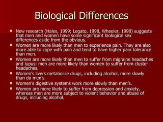 Biological Differences New research (Hales, 1999; Legato, 1998, Wheeler, 1998) suggests that men and women have some significant biological sex differences aside from the obvious. Women are more likely than men to experience pain. They are also more able to cope with pain and tend to have higher pain tolerance than men. Women are more likely than men to suffer from migraine headaches and lupus; men are more likely than women to suffer from cluster headaches. Women’s livers metabolize drugs, including alcohol, more slowly than do men’s. Women’s digestive systems work more slowly than men’s. Women are more likely to suffer from depression and anxiety, whereas men are more subject to violent behavior and abuse of drugs, including alcohol. 