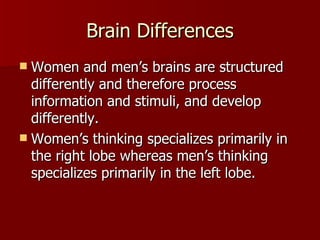Brain Differences Women and men’s brains are structured differently and therefore process information and stimuli, and develop differently. Women’s thinking specializes primarily in the right lobe whereas men’s thinking specializes primarily in the left lobe.  
