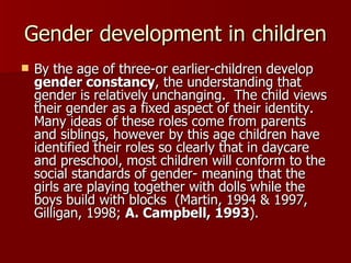 Gender development in children By the age of three-or earlier-children develop  gender constancy , the understanding that gender is relatively unchanging.  The child views their gender as a fixed aspect of their identity.  Many ideas of these roles come from parents and siblings, however by this age children have identified their roles so clearly that in daycare and preschool, most children will conform to the social standards of gender- meaning that the girls are playing together with dolls while the boys build with blocks  (Martin, 1994 & 1997, Gilligan, 1998;  A. Campbell, 1993 ). 