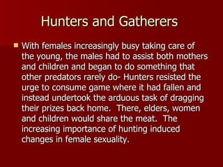 Hunters and Gatherers  With females increasingly busy taking care of the young, the males had to assist both mothers and children and began to do something that other predators rarely do- Hunters resisted the urge to consume game where it had fallen and instead undertook the arduous task of dragging their prizes back home.  There, elders, women and children would share the meat.  The increasing importance of hunting induced changes in female sexuality.  