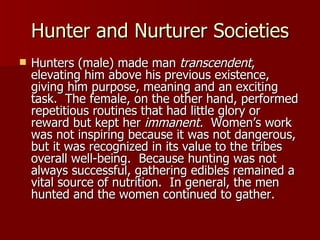 Hunter and Nurturer Societies Hunters (male) made man  transcendent , elevating him above his previous existence, giving him purpose, meaning and an exciting task.  The female, on the other hand, performed repetitious routines that had little glory or reward but kept her  immanent.  Women’s work was not inspiring because it was not dangerous, but it was recognized in its value to the tribes overall well-being.  Because hunting was not always successful, gathering edibles remained a vital source of nutrition.  In general, the men hunted and the women continued to gather. 