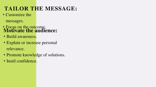 TAILOR THE MESSAGE:
• Customize the
messages.
• Focus on the outcome.
Motivate the audience:
• Build awareness.
• Explain or increase personal
relevance.
• Promote knowledge of solutions.
• Instil confidence.
 