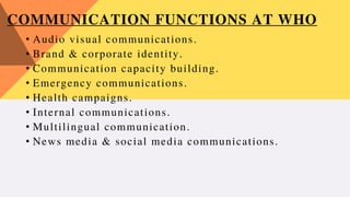 COMMUNICATION FUNCTIONS AT WHO
• Audio visual communications.
• Brand & corporate identity.
• Communication capacity building.
• Emergency communications.
• Health campaigns.
• Internal communications.
• Multilingual communication.
• News media & social media communications.
 