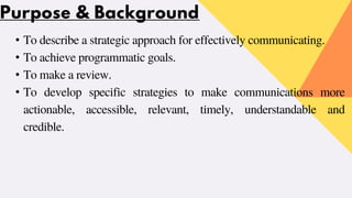 Purpose & Background
• To describe a strategic approach for effectively communicating.
• To achieve programmatic goals.
• To make a review.
• To develop specific strategies to make communications more
actionable, accessible, relevant, timely, understandable and
credible.
 