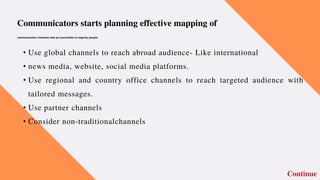 • Use global channels to reach abroad audience- Like international
• news media, website, social media platforms.
• Use regional and country office channels to reach targeted audience with
tailored messages.
• Use partner channels
• Consider non-traditionalchannels
Continue
Communicators starts planning effective mapping of
communication channels that are accessible to majority people.
 