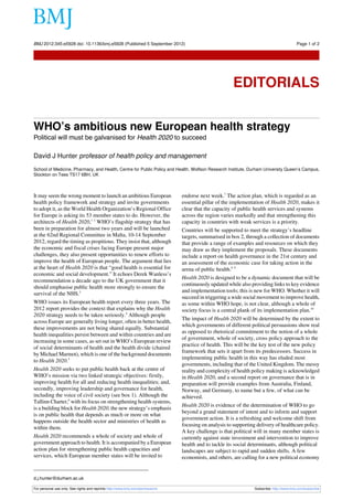 BMJ 2012;345:e5928 doi: 10.1136/bmj.e5928 (Published 5 September 2012)                                                                     Page 1 of 2

Editorials




                                                                                                        EDITORIALS


WHO’s ambitious new European health strategy
Political will must be galvanised for Health 2020 to succeed

David J Hunter professor of health policy and management
School of Medicine, Pharmacy, and Health, Centre for Public Policy and Health, Wolfson Research Institute, Durham University Queen’s Campus,
Stockton on Tees TS17 6BH, UK



It may seem the wrong moment to launch an ambitious European                    endorse next week.7 The action plan, which is regarded as an
health policy framework and strategy and invite governments                     essential pillar of the implementation of Health 2020, makes it
to adopt it, as the World Health Organization’s Regional Office                 clear that the capacity of public health services and systems
for Europe is asking its 53 member states to do. However, the                   across the region varies markedly and that strengthening this
architects of Health 2020,1 2 WHO’s flagship strategy that has                  capacity in countries with weak services is a priority.
been in preparation for almost two years and will be launched                   Countries will be supported to meet the strategy’s headline
at the 62nd Regional Committee in Malta, 10-14 September                        targets, summarised in box 2, through a collection of documents
2012, regard the timing as propitious. They insist that, although               that provide a range of examples and resources on which they
the economic and fiscal crises facing Europe present major                      may draw as they implement the proposals. These documents
challenges, they also present opportunities to renew efforts to                 include a report on health governance in the 21st century and
improve the health of European people. The argument that lies                   an assessment of the economic case for taking action in the
at the heart of Health 2020 is that “good health is essential for               arena of public health.8 9
economic and social development.” It echoes Derek Wanless’s
                                                                                Health 2020 is designed to be a dynamic document that will be
recommendation a decade ago to the UK government that it
                                                                                continuously updated while also providing links to key evidence
should emphasise public health more strongly to ensure the
                                                                                and implementation tools; this is new for WHO. Whether it will
survival of the NHS.3
                                                                                succeed in triggering a wide social movement to improve health,
WHO issues its European health report every three years. The                    as some within WHO hope, is not clear, although a whole of
2012 report provides the context that explains why the Health                   society focus is a central plank of its implementation plan.10
2020 strategy needs to be taken seriously.4 Although people
                                                                                The impact of Health 2020 will be determined by the extent to
across Europe are generally living longer, often in better health,
                                                                                which governments of different political persuasions show real
these improvements are not being shared equally. Substantial
                                                                                as opposed to rhetorical commitment to the notion of a whole
health inequalities persist between and within countries and are
                                                                                of government, whole of society, cross policy approach to the
increasing in some cases, as set out in WHO’s European review
                                                                                practice of health. This will be the key test of the new policy
of social determinants of health and the health divide (chaired
                                                                                framework that sets it apart from its predecessors. Success in
by Michael Marmot), which is one of the background documents
                                                                                implementing public health in this way has eluded most
to Health 2020.5
                                                                                governments, including that of the United Kingdom. The messy
Health 2020 seeks to put public health back at the centre of                    reality and complexity of health policy making is acknowledged
WHO’s mission via two linked strategic objectives: firstly,                     in Health 2020, and a second report on governance that is in
improving health for all and reducing health inequalities; and,                 preparation will provide examples from Australia, Finland,
secondly, improving leadership and governance for health,                       Norway, and Germany, to name but a few, of what can be
including the voice of civil society (see box 1). Although the                  achieved.
Tallinn Charter,6 with its focus on strengthening health systems,
                                                                                Health 2020 is evidence of the determination of WHO to go
is a building block for Health 2020, the new strategy’s emphasis
                                                                                beyond a grand statement of intent and to inform and support
is on public health that depends as much or more on what
                                                                                government action. It is a refreshing and welcome shift from
happens outside the health sector and ministries of health as
                                                                                focusing on analysis to supporting delivery of healthcare policy.
within them.
                                                                                A key challenge is that political will in many member states is
Health 2020 recommends a whole of society and whole of                          currently against state investment and intervention to improve
government approach to health. It is accompanied by a European                  health and to tackle its social determinants, although political
action plan for strengthening public health capacities and                      landscapes are subject to rapid and sudden shifts. A few
services, which European member states will be invited to                       economists, and others, are calling for a new political economy


d.j.hunter@durham.ac.uk

For personal use only: See rights and reprints http://www.bmj.com/permissions                                     Subscribe: http://www.bmj.com/subscribe
 