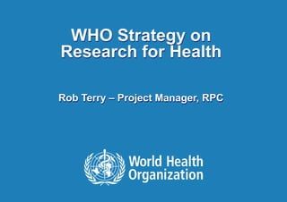 WHO Strategy on
Research for Health
Rob Terry – Project Manager, RPC
 