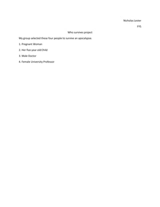 Nicholas Lester
FYS
Who survives project
My group selected these four people to survive an apocalypse.
1. Pregnant Woman
2. Her five year old Child
3. Male Doctor
4. Female University Professor

 