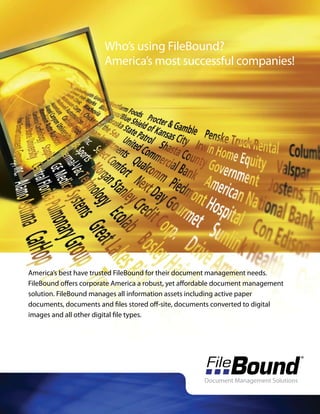 Who’s using FileBound?
                       America’s most successful companies!




America’s best have trusted FileBound for their document management needs.
FileBound offers corporate America a robust, yet affordable document management
solution. FileBound manages all information assets including active paper
documents, documents and files stored off-site, documents converted to digital
images and all other digital file types.
 