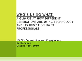 WHO’S USING WHAT:
A GLIMPSE AT HOW DIFFERENT
GENERATIONS ARE USING TECHNOLOGY
AND ITS IMPACT ON UWEX
PROFESSIONALS
UWEX- Connection and Engagement
Conference
October 20, 2010
 