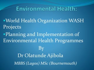 World Health Organization WASH
Projects
Planning and Implementation of
Environmental Health Programmes
By
Dr Olatunde Ajibola
MBBS (Lagos) MSc (Bournemouth)
 
