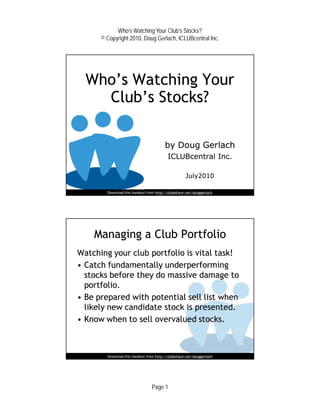 Who’s Watching Your Club’s Stocks?
      © Copyright 2010, Doug Gerlach, ICLUBcentral Inc.




  Who’s Watching Your
    Club’s Stocks?

                                        by Doug Gerlach
                                          ICLUBcentral Inc.

                                                    July2010

        Download this handout from http://slideshare.net/douggerlach




    Managing a Club Portfolio
Watching your club portfolio is vital task!
• Catch fundamentally underperforming
  stocks before they do massive damage to
  portfolio.
• Be prepared with potential sell list when
  likely new candidate stock is presented.
• Know when to sell overvalued stocks.

                                                                       3


        Download this handout from http://slideshare.net/douggerlach




                                 Page 1
 