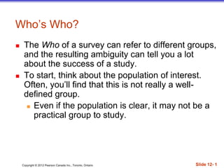 Copyright © 2012 Pearson Canada Inc., Toronto, Ontario Slide 12- 1
Who’s Who?
 The Who of a survey can refer to different groups,
and the resulting ambiguity can tell you a lot
about the success of a study.
 To start, think about the population of interest.
Often, you’ll find that this is not really a well-
defined group.
 Even if the population is clear, it may not be a
practical group to study.
 