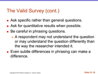 Copyright © 2012 Pearson Canada Inc., Toronto, Ontario Slide 12- 10
 Ask specific rather than general questions.
 Ask for quantitative results when possible.
 Be careful in phrasing questions.
 A respondent may not understand the question
or may understand the question differently than
the way the researcher intended it.
 Even subtle differences in phrasing can make a
difference.
The Valid Survey (cont.)
 