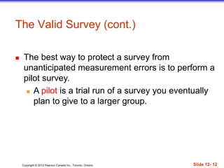 Copyright © 2012 Pearson Canada Inc., Toronto, Ontario Slide 12- 12
 The best way to protect a survey from
unanticipated measurement errors is to perform a
pilot survey.
 A pilot is a trial run of a survey you eventually
plan to give to a larger group.
The Valid Survey (cont.)
 