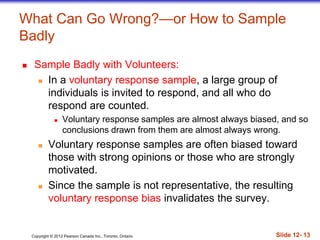 Copyright © 2012 Pearson Canada Inc., Toronto, Ontario Slide 12- 13
What Can Go Wrong?—or How to Sample
Badly
 Sample Badly with Volunteers:
 In a voluntary response sample, a large group of
individuals is invited to respond, and all who do
respond are counted.
 Voluntary response samples are almost always biased, and so
conclusions drawn from them are almost always wrong.
 Voluntary response samples are often biased toward
those with strong opinions or those who are strongly
motivated.
 Since the sample is not representative, the resulting
voluntary response bias invalidates the survey.
 