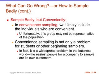 Copyright © 2012 Pearson Canada Inc., Toronto, Ontario Slide 12- 14
What Can Go Wrong?—or How to Sample
Badly (cont.)
 Sample Badly, but Conveniently:
 In convenience sampling, we simply include
the individuals who are convenient.
 Unfortunately, this group may not be representative
of the population.
 Convenience sampling is not only a problem
for students or other beginning samplers.
 In fact, it is a widespread problem in the business
world—the easiest people for a company to sample
are its own customers.
 