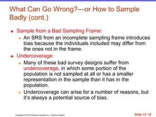 Copyright © 2012 Pearson Canada Inc., Toronto, Ontario Slide 12- 15
What Can Go Wrong?—or How to Sample
Badly (cont.)
 Sample from a Bad Sampling Frame:
 An SRS from an incomplete sampling frame introduces
bias because the individuals included may differ from
the ones not in the frame.
 Undercoverage:
 Many of these bad survey designs suffer from
undercoverage, in which some portion of the
population is not sampled at all or has a smaller
representation in the sample than it has in the
population.
 Undercoverage can arise for a number of reasons, but
it’s always a potential source of bias.
 