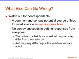Copyright © 2012 Pearson Canada Inc., Toronto, Ontario Slide 12- 16
What Else Can Go Wrong?
 Watch out for nonrespondents.
 A common and serious potential source of bias
for most surveys is nonresponse bias.
 No survey succeeds in getting responses from
everyone.
 The problem is that those who don’t respond may
differ from those who do.
 And they may differ on just the variables we care
about.
 