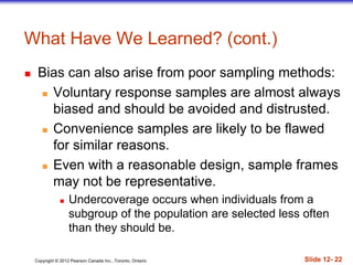 Copyright © 2012 Pearson Canada Inc., Toronto, Ontario Slide 12- 22
What Have We Learned? (cont.)
 Bias can also arise from poor sampling methods:
 Voluntary response samples are almost always
biased and should be avoided and distrusted.
 Convenience samples are likely to be flawed
for similar reasons.
 Even with a reasonable design, sample frames
may not be representative.
 Undercoverage occurs when individuals from a
subgroup of the population are selected less often
than they should be.
 